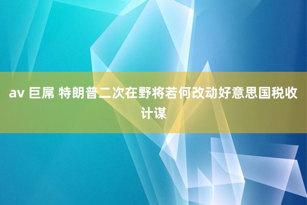 av 巨屌 特朗普二次在野将若何改动好意思国税收计谋