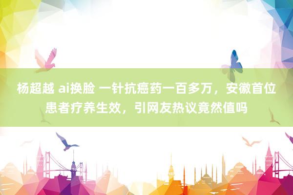 杨超越 ai换脸 一针抗癌药一百多万，安徽首位患者疗养生效，引网友热议竟然值吗