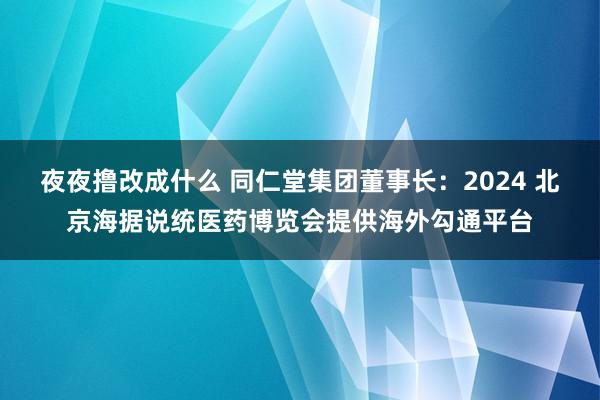 夜夜撸改成什么 同仁堂集团董事长：2024 北京海据说统医药博览会提供海外勾通平台