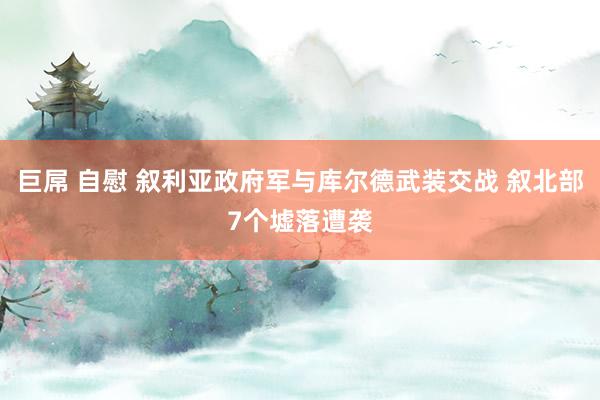 巨屌 自慰 叙利亚政府军与库尔德武装交战 叙北部7个墟落遭袭