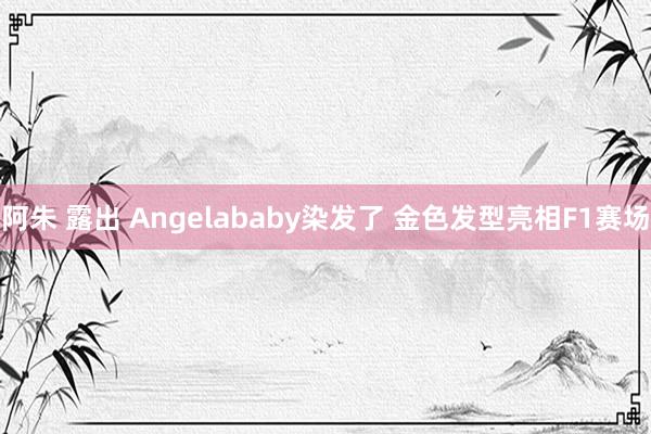 阿朱 露出 Angelababy染发了 金色发型亮相F1赛场