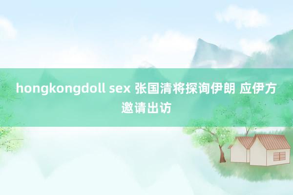 hongkongdoll sex 张国清将探询伊朗 应伊方邀请出访