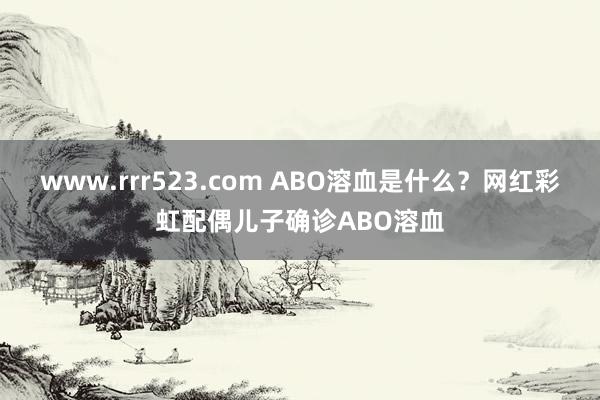 www.rrr523.com ABO溶血是什么？网红彩虹配偶儿子确诊ABO溶血