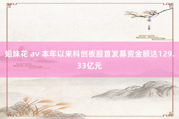 姐妹花 av 本年以来科创板股首发募资金额达129.33亿元