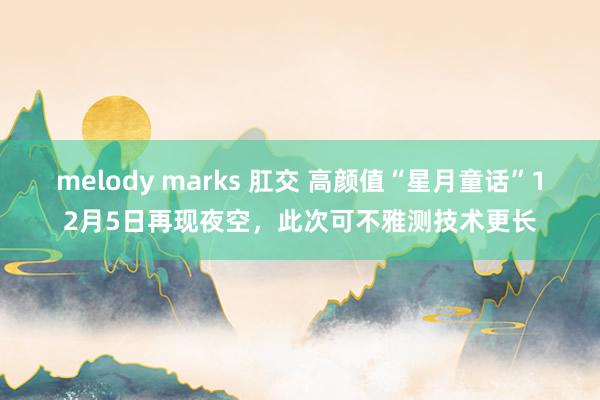 melody marks 肛交 高颜值“星月童话”12月5日再现夜空，此次可不雅测技术更长