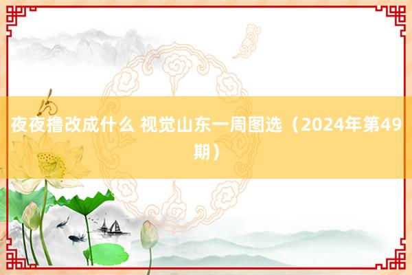 夜夜撸改成什么 视觉山东一周图选（2024年第49期）