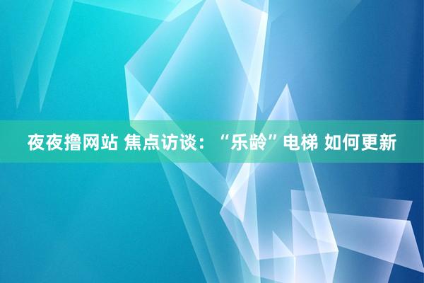 夜夜撸网站 焦点访谈：“乐龄”电梯 如何更新