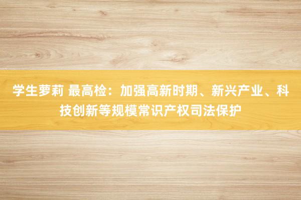 学生萝莉 最高检：加强高新时期、新兴产业、科技创新等规模常识产权司法保护