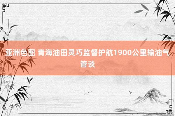 亚洲色图 青海油田灵巧监督护航1900公里输油气管谈