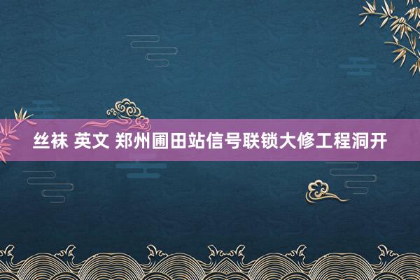 丝袜 英文 郑州圃田站信号联锁大修工程洞开