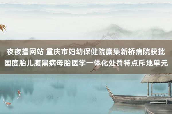 夜夜撸网站 重庆市妇幼保健院麇集新桥病院获批国度胎儿腹黑病母胎医学一体化处罚特点斥地单元