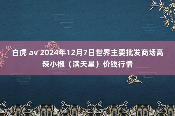 白虎 av 2024年12月7日世界主要批发商场高辣小椒（满天星）价钱行情