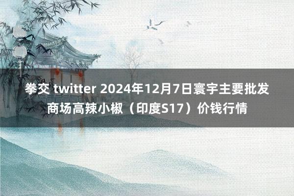 拳交 twitter 2024年12月7日寰宇主要批发商场高辣小椒（印度S17）价钱行情