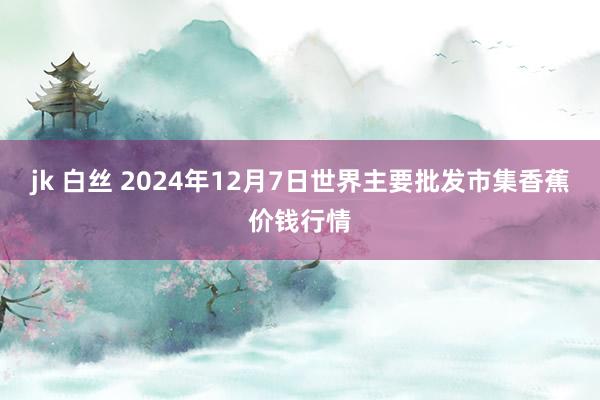 jk 白丝 2024年12月7日世界主要批发市集香蕉价钱行情