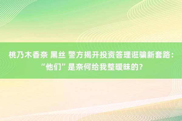 桃乃木香奈 黑丝 警方揭开投资答理诳骗新套路：“他们”是奈何给我整暧昧的？