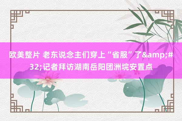 欧美整片 老东说念主们穿上“省服”了&#32;记者拜访湖南岳阳团洲垸安置点