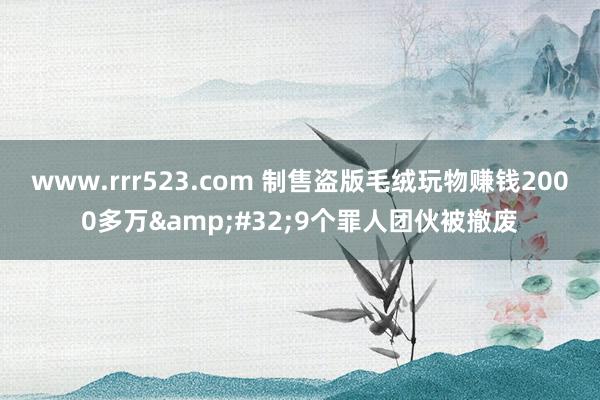 www.rrr523.com 制售盗版毛绒玩物赚钱2000多万&#32;9个罪人团伙被撤废