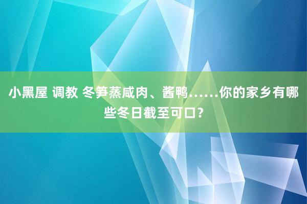 小黑屋 调教 冬笋蒸咸肉、酱鸭……你的家乡有哪些冬日截至可口？