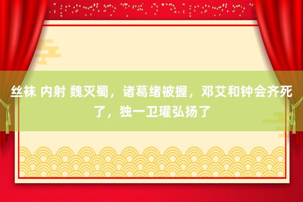 丝袜 内射 魏灭蜀，诸葛绪被握，邓艾和钟会齐死了，独一卫瓘弘扬了