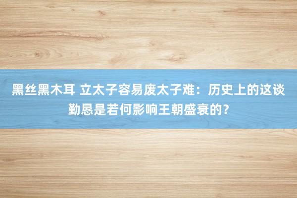 黑丝黑木耳 立太子容易废太子难：历史上的这谈勤恳是若何影响王朝盛衰的？