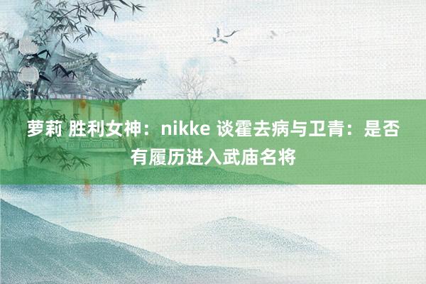 萝莉 胜利女神：nikke 谈霍去病与卫青：是否有履历进入武庙名将