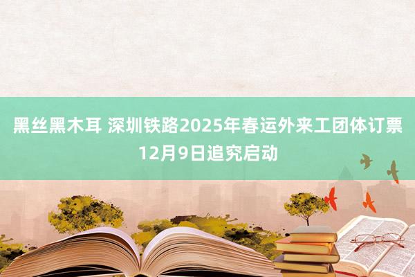 黑丝黑木耳 深圳铁路2025年春运外来工团体订票12月9日追究启动