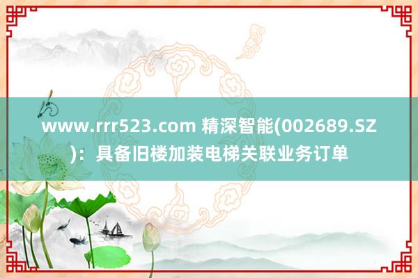 www.rrr523.com 精深智能(002689.SZ)：具备旧楼加装电梯关联业务订单