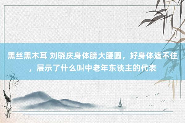 黑丝黑木耳 刘晓庆身体膀大腰圆，好身体遮不住，展示了什么叫中老年东谈主的代表