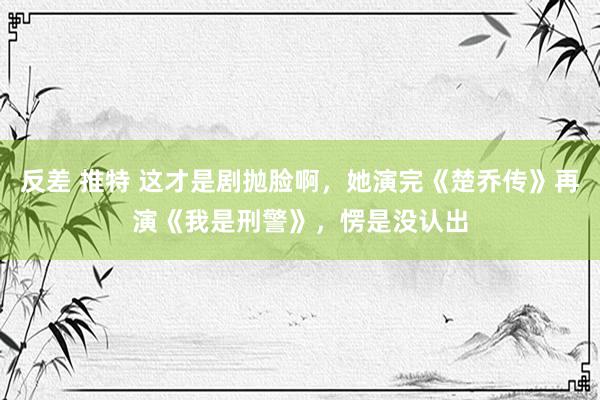 反差 推特 这才是剧抛脸啊，她演完《楚乔传》再演《我是刑警》，愣是没认出