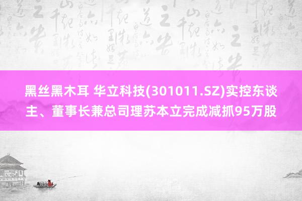 黑丝黑木耳 华立科技(301011.SZ)实控东谈主、董事长兼总司理苏本立完成减抓95万股