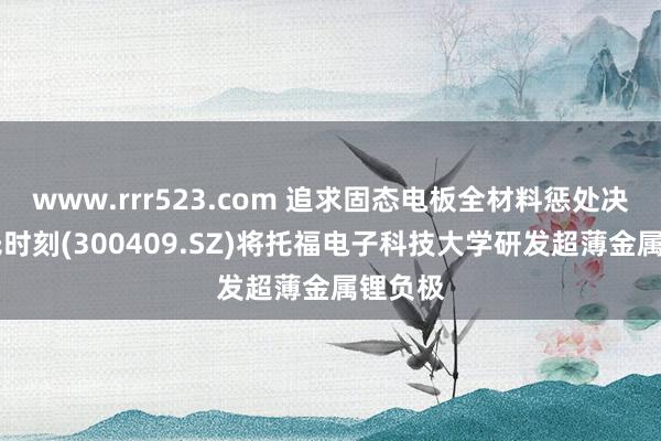 www.rrr523.com 追求固态电板全材料惩处决议 谈氏时刻(300409.SZ)将托福电子科技大学研发超薄金属锂负极