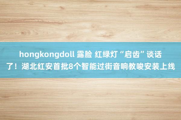 hongkongdoll 露脸 红绿灯“启齿”谈话了！湖北红安首批8个智能过街音响教唆安装上线