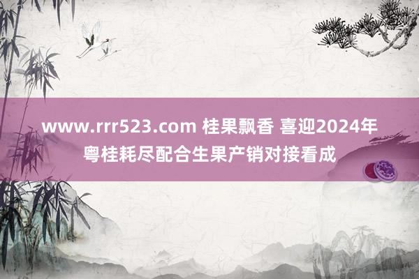 www.rrr523.com 桂果飘香 喜迎2024年粤桂耗尽配合生果产销对接看成