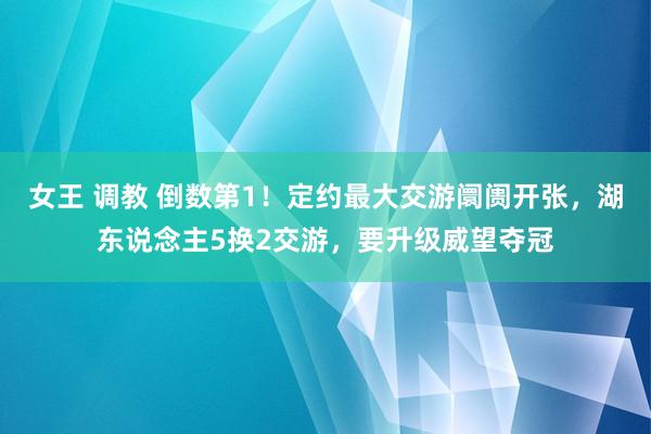 女王 调教 倒数第1！定约最大交游阛阓开张，湖东说念主5换2交游，要升级威望夺冠