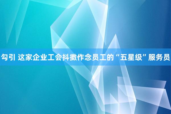 勾引 这家企业工会抖擞作念员工的“五星级”服务员