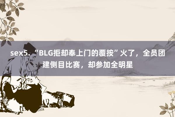 sex5. “BLG拒却奉上门的覆按”火了，全员团建侧目比赛，却参加全明星