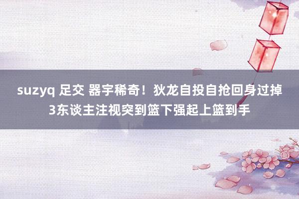 suzyq 足交 器宇稀奇！狄龙自投自抢回身过掉3东谈主注视突到篮下强起上篮到手