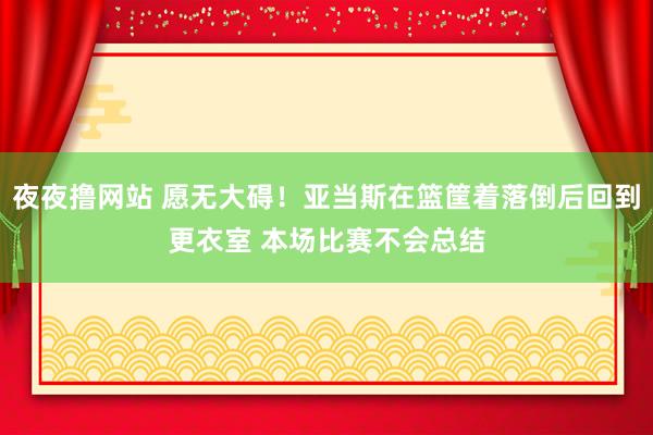 夜夜撸网站 愿无大碍！亚当斯在篮筐着落倒后回到更衣室 本场比赛不会总结