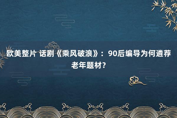 欧美整片 话剧《乘风破浪》：90后编导为何遴荐老年题材？