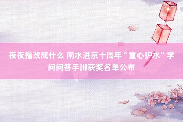 夜夜撸改成什么 南水进京十周年“童心护水”学问问答手脚获奖名单公布