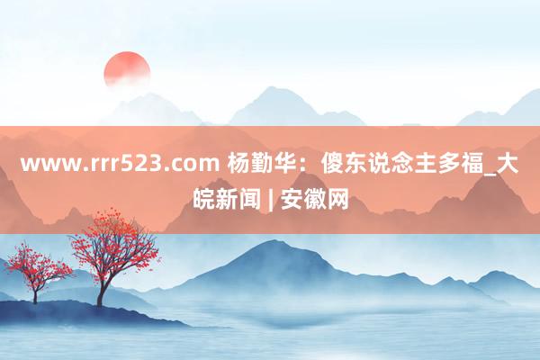 www.rrr523.com 杨勤华：傻东说念主多福_大皖新闻 | 安徽网