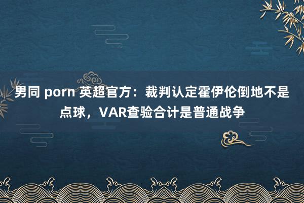 男同 porn 英超官方：裁判认定霍伊伦倒地不是点球，VAR查验合计是普通战争