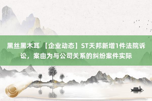 黑丝黑木耳 【企业动态】ST天邦新增1件法院诉讼，案由为与公司关系的纠纷案件实际