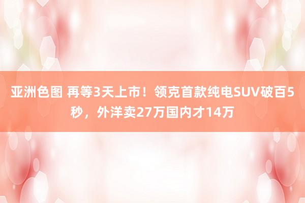 亚洲色图 再等3天上市！领克首款纯电SUV破百5秒，外洋卖27万国内才14万