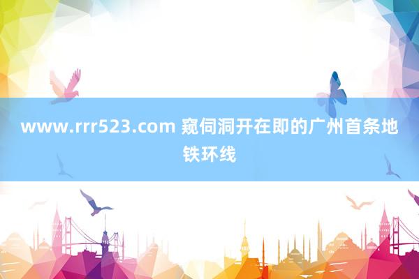 www.rrr523.com 窥伺洞开在即的广州首条地铁环线