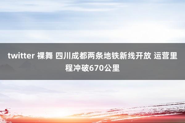 twitter 裸舞 四川成都两条地铁新线开放 运营里程冲破670公里