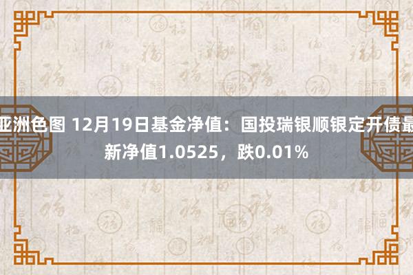 亚洲色图 12月19日基金净值：国投瑞银顺银定开债最新净值1.0525，跌0.01%