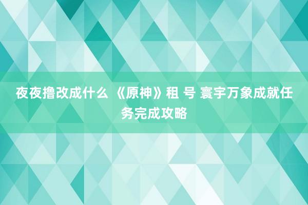 夜夜撸改成什么 《原神》租 号 寰宇万象成就任务完成攻略