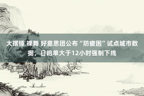 大摆锤 裸舞 好意思团公布“防疲困”试点城市数据，日跑单大于12小时强制下线