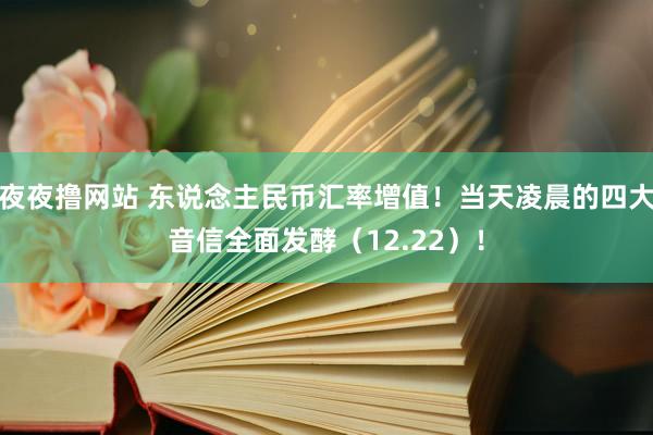 夜夜撸网站 东说念主民币汇率增值！当天凌晨的四大音信全面发酵（12.22）！